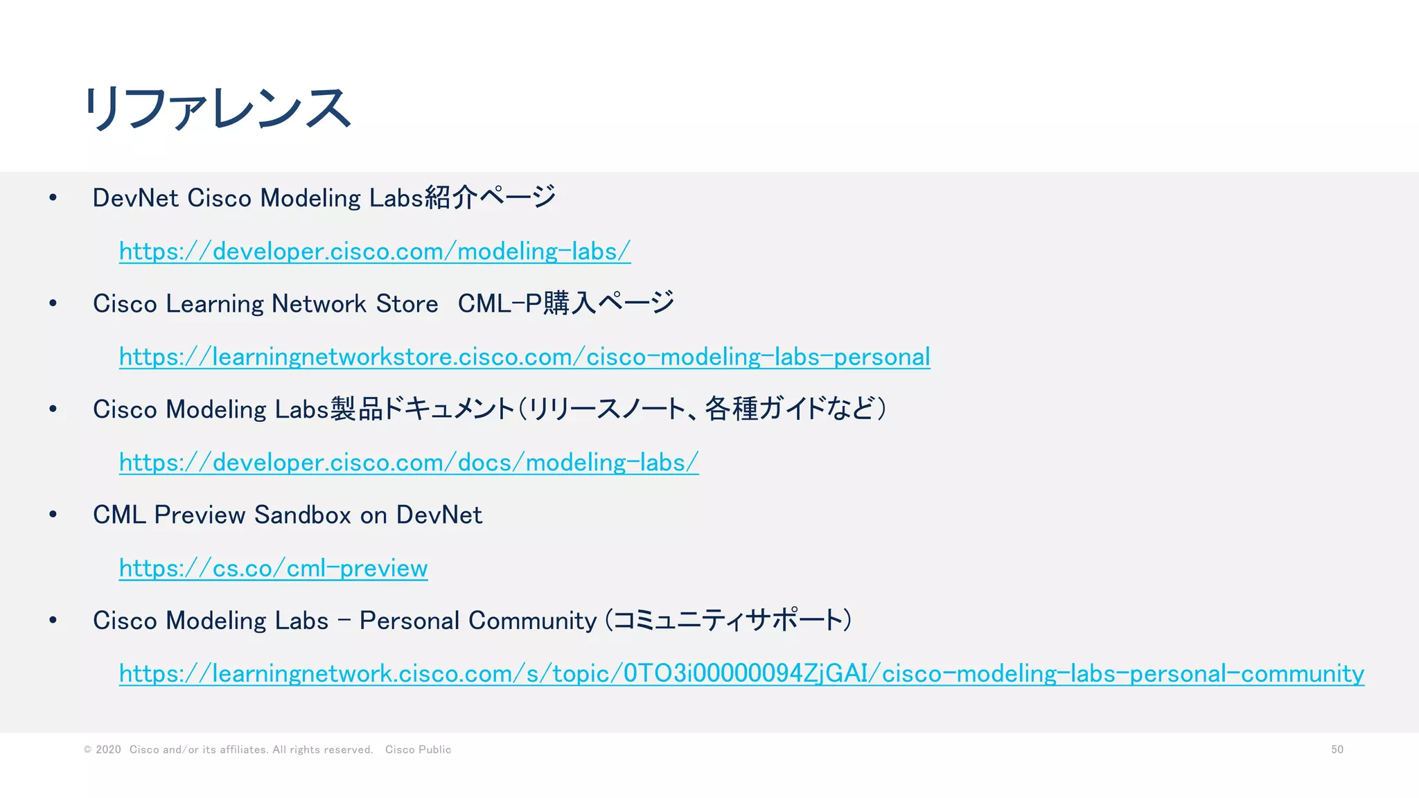 © 2020 Cisco and/or its affiliates. All rights reserved. Cisco Public 50
リファレンス
• DevNet Cisco Modeling Labs紹介ページ
https://developer.cisco.com/modeling-labs/
• Cisco Learning Network Store CML-P購入ページ
https://learningnetworkstore.cisco.com/cisco-modeling-labs-personal
• Cisco Modeling Labs製品ドキュメント（リリースノート、各種ガイドなど）
https://developer.cisco.com/docs/modeling-labs/
• CML Preview Sandbox on DevNet
https://cs.co/cml-preview
• Cisco Modeling Labs - Personal Community (コミュニティサポート)
https://learningnetwork.cisco.com/s/topic/0TO3i00000094ZjGAI/cisco-modeling-labs-personal-community
 