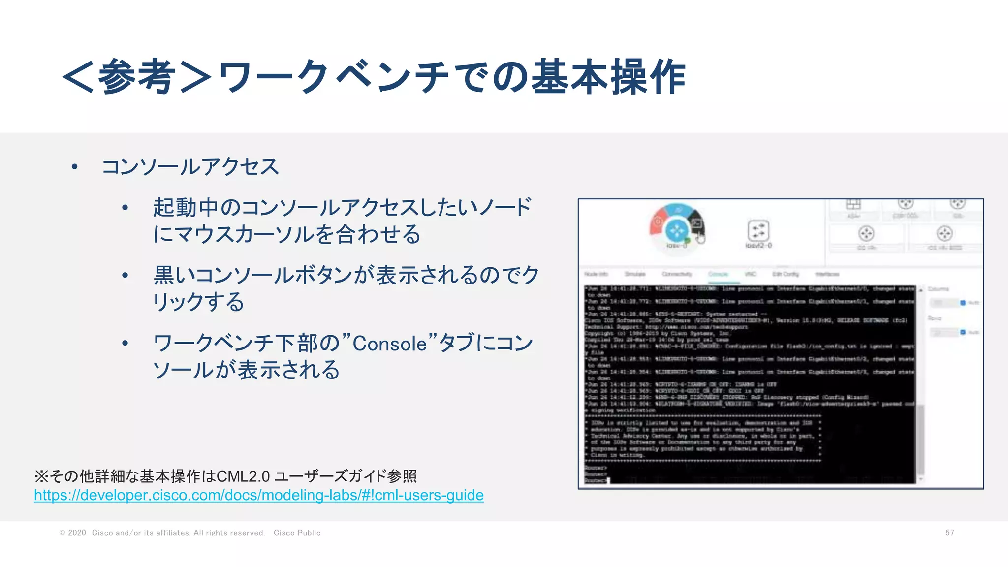 © 2020 Cisco and/or its affiliates. All rights reserved. Cisco Public 57
＜参考＞ワークベンチでの基本操作
• コンソールアクセス
• 起動中のコンソールアクセスしたいノード
にマウスカーソルを合わせる
• 黒いコンソールボタンが表示されるのでク
リックする
• ワークベンチ下部の”Console”タブにコン
ソールが表示される
※その他詳細な基本操作はCML2.0 ユーザーズガイド参照
https://developer.cisco.com/docs/modeling-labs/#!cml-users-guide
 