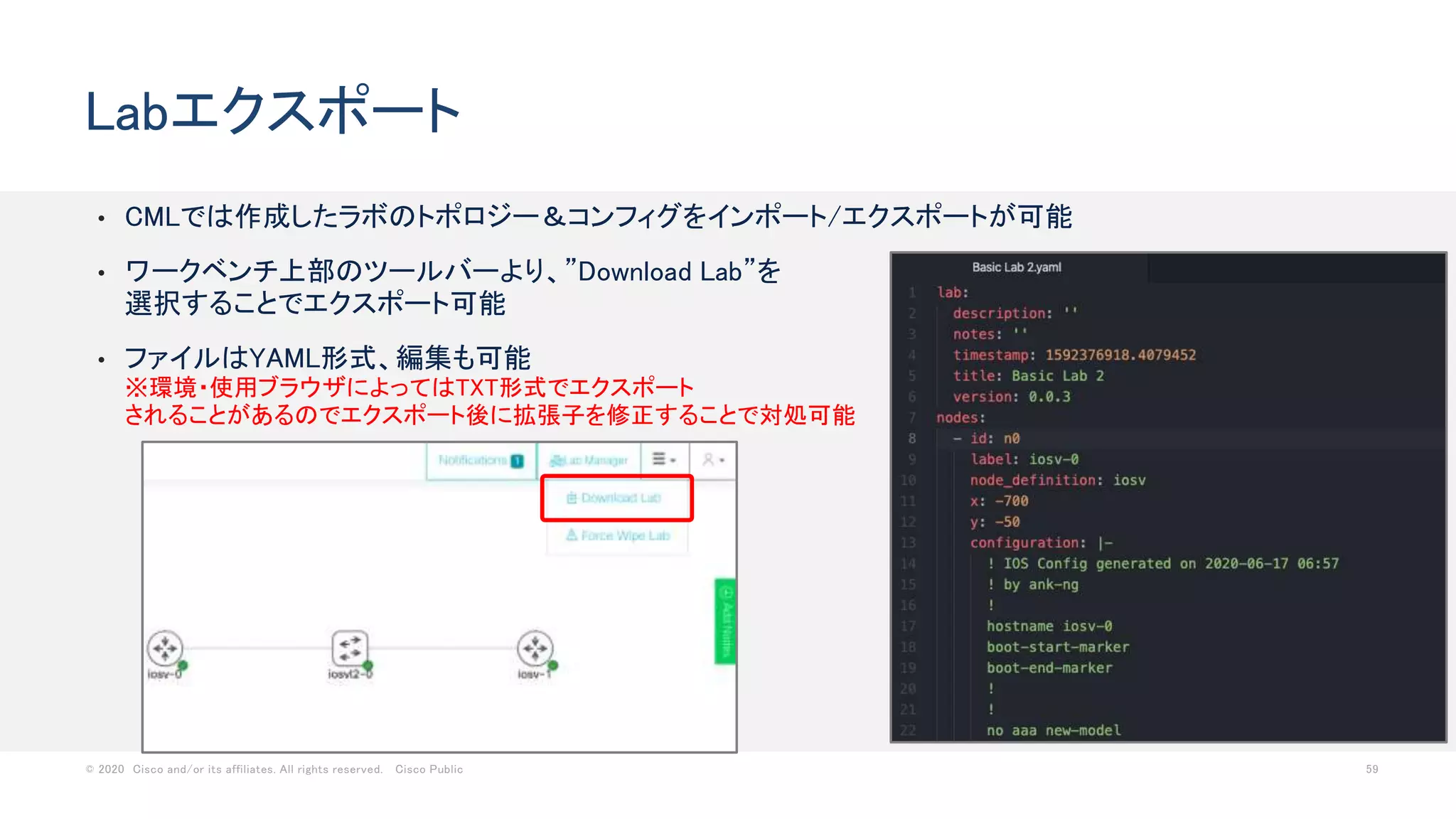 © 2020 Cisco and/or its affiliates. All rights reserved. Cisco Public 59
• CMLでは作成したラボのトポロジー＆コンフィグをインポート/エクスポートが可能
• ワークベンチ上部のツールバーより、”Download Lab”を
選択することでエクスポート可能
• ファイルはYAML形式、編集も可能
※環境・使用ブラウザによってはTXT形式でエクスポート
されることがあるのでエクスポート後に拡張子を修正することで対処可能
Labエクスポート
 