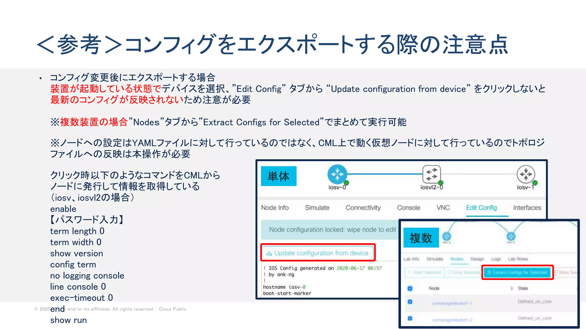 © 2020 Cisco and/or its affiliates. All rights reserved. Cisco Public 60
• コンフィグ変更後にエクスポートする場合
装置が起動している状態でデバイスを選択、”Edit Config” タブから “Update configuration from device” をクリックしないと
最新のコンフィグが反映されないため注意が必要
※複数装置の場合”Nodeｓ”タブから”Extract Configs for Selected”でまとめて実行可能
※ノードへの設定はYAMLファイルに対して行っているのではなく、CML上で動く仮想ノードに対して行っているのでトポロジ
ファイルへの反映は本操作が必要
クリック時以下のようなコマンドをCMLから
ノードに発行して情報を取得している
（iosv、iosvl2の場合）
enable
【パスワード入力】
term length 0
term width 0
show version
config term
no logging console
line console 0
exec-timeout 0
end
show run
＜参考＞コンフィグをエクスポートする際の注意点
単体
複数
 
