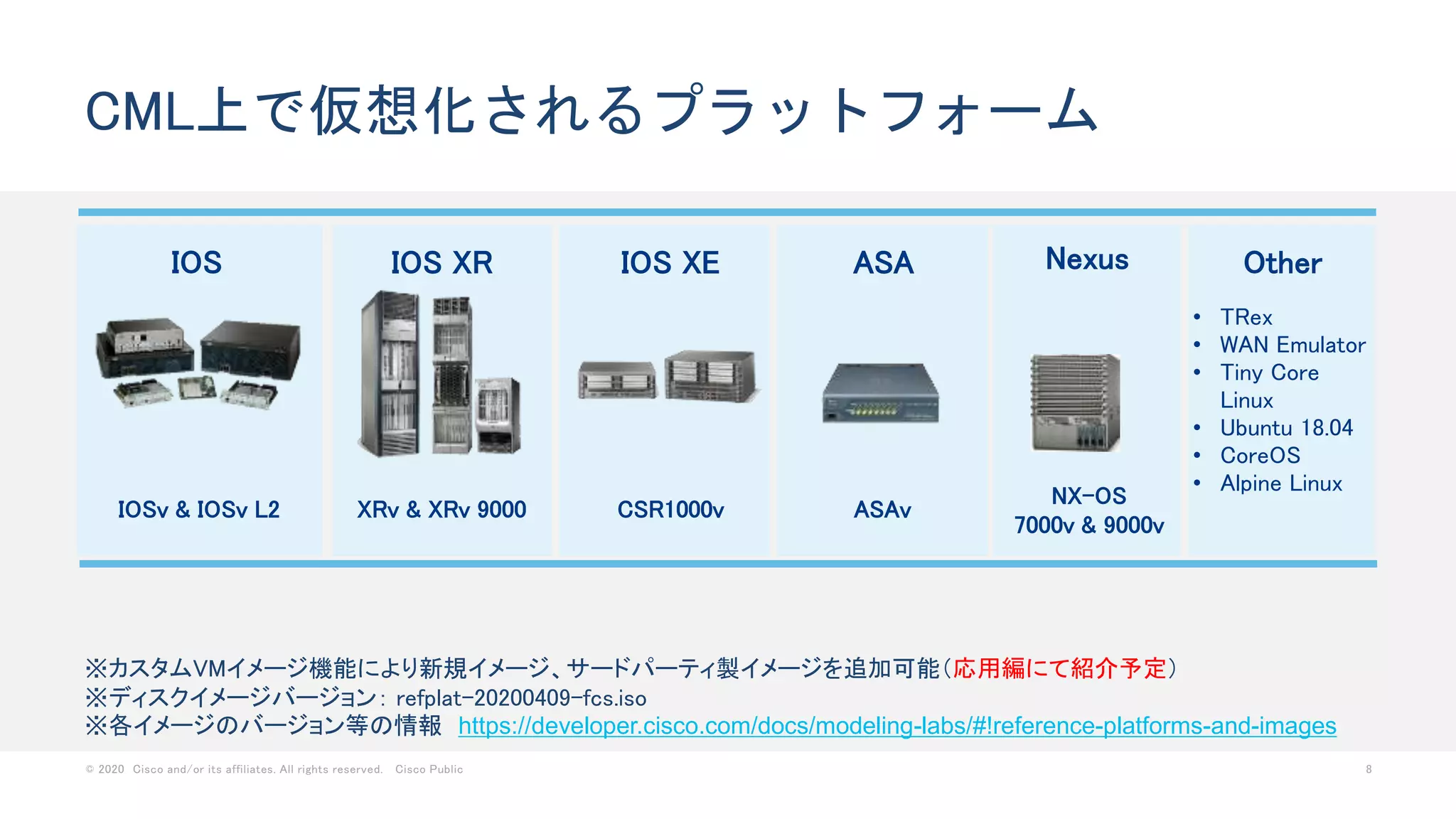 © 2020 Cisco and/or its affiliates. All rights reserved. Cisco Public 8
CML上で仮想化されるプラットフォーム
IOS
IOSv & IOSv L2
IOS XR
XRv & XRv 9000
IOS XE
CSR1000v
NexusASA
ASAv
Other
• TRex
• WAN Emulator
• Tiny Core
Linux
• Ubuntu 18.04
• CoreOS
• Alpine Linux
NX-OS
7000v & 9000v
※カスタムVMイメージ機能により新規イメージ、サードパーティ製イメージを追加可能（応用編にて紹介予定）
※ディスクイメージバージョン： refplat-20200409-fcs.iso
※各イメージのバージョン等の情報 https://developer.cisco.com/docs/modeling-labs/#!reference-platforms-and-images
 