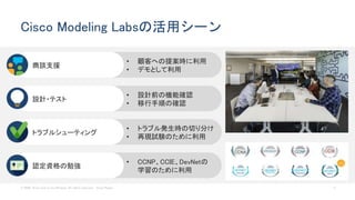 © 2020 Cisco and/or its affiliates. All rights reserved. Cisco Public 11
Cisco Modeling Labsの活用シーン
• 設計前の機能確認
• 移行手順の確認
設計・テスト
• トラブル発生時の切り分け
• 再現試験のために利用
トラブルシューティング
• 顧客への提案時に利用
• デモとして利用
商談支援
• CCNP、CCIE、DevNetの
学習のために利用
認定資格の勉強
 