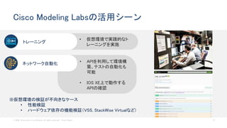 © 2020 Cisco and/or its affiliates. All rights reserved. Cisco Public 12
Cisco Modeling Labsの活用シーン
• 仮想環境で実践的なト
レーニングを実施
トレーニング
• APIを利用して環境構
築、テストの自動化も
可能
• IOS XE上で動作する
APIの確認
ネットワーク自動化
※仮想環境の検証が不向きなケース
• 性能検証
• ハードウェア依存の機能検証（VSS, StackWise Virtualなど)
 