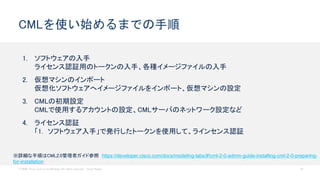 © 2020 Cisco and/or its affiliates. All rights reserved. Cisco Public 18
CMLを使い始めるまでの手順
1. ソフトウェアの入手
ライセンス認証用のトークンの入手、各種イメージファイルの入手
2. 仮想マシンのインポート
仮想化ソフトウェアへイメージファイルをインポート、仮想マシンの設定
3. CMLの初期設定
CMLで使用するアカウントの設定、CMLサーバのネットワーク設定など
4. ライセンス認証
「1. ソフトウェア入手」で発行したトークンを使用して、ラインセンス認証
※詳細な手順はCML2.0管理者ガイド参照 https://developer.cisco.com/docs/modeling-labs/#!cml-2-0-admin-guide-installing-cml-2-0-preparing-
for-installation
 