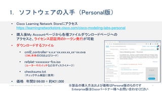 © 2020 Cisco and/or its affiliates. All rights reserved. Cisco Public 19
1. ソフトウェアの入手（Personal版）
• Cisco Learning Network Storeにアクセス
https://learningnetworkstore.cisco.com/cisco-modeling-labs-personal
• 購入後My Accountページから各種ファイルダウンロードページへの
アクセスと、ライセンス認証用のトークン発行が可能
• ダウンロードするファイル
• cml2_controller-x.x.x-xx.xxx.xx_xx-xx.ova
（CML本体のOSおよびコード）
• refplat-xxxxxxxx-fcs.iso
（ルーターやスイッチなどのディスクイメージ）
• checksums.txt
（チェックサム検証に使用）
• 価格 年間$199.00 = 約21,000
※製品の購入方法および価格はPersonal版のものです
Enterprise版はCiscoパートナー様へお問い合わせください
 