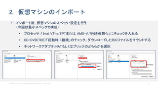 © 2020 Cisco and/or its affiliates. All rights reserved. Cisco Public 21
2. 仮想マシンのインポート
• インポート後、仮想マシンのスペック・設定を行う
（今回は最小スペックで構成）
• プロセッサ：「Intel VT-x/EPTまたは AMD-V/RVIを仮想化」にチェックを入れる
• CD/DVD(TDE):「起動時に接続」のチェック、ダウンロードしたISOファイルをマウントする
• ネットワークアダプタ：NATもしくはブリッジのどちらかを選択
 