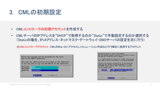 © 2020 Cisco and/or its affiliates. All rights reserved. Cisco Public 24
• CMLコントローラの初期アカウントを作成する
• CMLサーバのIPアドレスを”DHCP”で取得するのか”Static”で手動設定するのか選択する
（Staticの場合、IPv4アドレス・ネットマスク・ゲートウェイ・DNSサーバの設定を次に行う）
3. CMLの初期設定
※CMLコントローラアカウント：CMLのWeb UIにアクセスしシミュレーション作成など行う場合に使用するアカウント
 