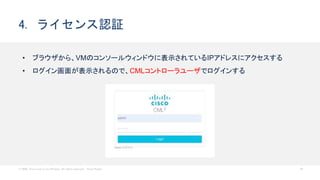 © 2020 Cisco and/or its affiliates. All rights reserved. Cisco Public 26
4. ライセンス認証
• ブラウザから、VMのコンソールウィンドウに表示されているIPアドレスにアクセスする
• ログイン画面が表示されるので、CMLコントローラユーザでログインする
 