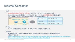 © 2020 Cisco and/or its affiliates. All rights reserved. Cisco Public 42
CML
• NAT
• External ConnectorがDHCPサーバとなり下記ネットワークよりIPアドレスが払い出される
• External Connectorと接続するルータやスイッチのインターフェイスにDHCPクライアントの設定が必要
（もしくは接続するノードに192.168.255.2-254のアドレスをStaticで割り当てる）
External Connector
Network 192.168.255.0/24
Gateway 192.168.255.1
DHCP Pool 192.168.255.2 - .254
ルータ ext-conn
DHCPサーバDHCPクライアント
192.168.255.0/24
外部
xx.xx.xx.xx/xx
• Bridge
• レイヤー2接続となるので、社内ネットワーク等とのアドレス競合など注意が必要
• Custom
• 新規vNICを追加し、ラボのノードがCMLサーバとは別のネットワークセグメントにアクセス可能となる
(詳細は下記リンク)
https://www.cisco.com/c/en/us/td/docs/cloud_services/cisco_modeling_labs/v200/admin/guide/b_cml_admin_guide_2-
0/m_networking.html#Cisco_Task.dita_9af5bea1-4473-456a-877c-4731edf62be9
.1
 
