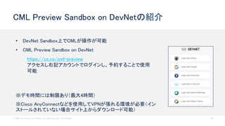 © 2020 Cisco and/or its affiliates. All rights reserved. Cisco Public 49
CML Preview Sandbox on DevNetの紹介
• DevNet Sandbox上でCMLが操作が可能
• CML Preview Sandbox on DevNet
https://cs.co/cml-preview
アクセスし右記アカウントでログインし、予約することで使用
可能
※デモ時間には制限あり（最大4時間）
※Cisco AnyConnectなどを使用してVPNが張れる環境が必要（イン
ストールされていない場合サイト上からダウンロード可能）
 