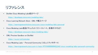 © 2020 Cisco and/or its affiliates. All rights reserved. Cisco Public 50
リファレンス
• DevNet Cisco Modeling Labs紹介ページ
https://developer.cisco.com/modeling-labs/
• Cisco Learning Network Store CML-P購入ページ
https://learningnetworkstore.cisco.com/cisco-modeling-labs-personal
• Cisco Modeling Labs製品ドキュメント（リリースノート、各種ガイドなど）
https://developer.cisco.com/docs/modeling-labs/
• CML Preview Sandbox on DevNet
https://cs.co/cml-preview
• Cisco Modeling Labs - Personal Community (コミュニティサポート)
https://learningnetwork.cisco.com/s/topic/0TO3i00000094ZjGAI/cisco-modeling-labs-personal-community
 