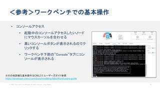 © 2020 Cisco and/or its affiliates. All rights reserved. Cisco Public 57
＜参考＞ワークベンチでの基本操作
• コンソールアクセス
• 起動中のコンソールアクセスしたいノード
にマウスカーソルを合わせる
• 黒いコンソールボタンが表示されるのでク
リックする
• ワークベンチ下部の”Console”タブにコン
ソールが表示される
※その他詳細な基本操作はCML2.0 ユーザーズガイド参照
https://developer.cisco.com/docs/modeling-labs/#!cml-users-guide
 