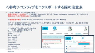 © 2020 Cisco and/or its affiliates. All rights reserved. Cisco Public 60
• コンフィグ変更後にエクスポートする場合
装置が起動している状態でデバイスを選択、”Edit Config” タブから “Update configuration from device” をクリックしないと
最新のコンフィグが反映されないため注意が必要
※複数装置の場合”Nodeｓ”タブから”Extract Configs for Selected”でまとめて実行可能
※ノードへの設定はYAMLファイルに対して行っているのではなく、CML上で動く仮想ノードに対して行っているのでトポロジ
ファイルへの反映は本操作が必要
クリック時以下のようなコマンドをCMLから
ノードに発行して情報を取得している
（iosv、iosvl2の場合）
enable
【パスワード入力】
term length 0
term width 0
show version
config term
no logging console
line console 0
exec-timeout 0
end
show run
＜参考＞コンフィグをエクスポートする際の注意点
単体
複数
 