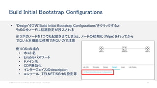 © 2020 Cisco and/or its affiliates. All rights reserved. Cisco Public 63
Build Initial Bootstrap Configurations
• “Design”タブの”Build Initial Bootstrap Configurations”をクリックすると
ラボの全ノードに初期設定が投入される
※ラボのノードを1つでも起動させてしまうと、ノードの初期化（Wipe）を行ってから
でないと本機能は使用できないので注意
例）IOSvの場合
• ホスト名
• Enableパスワード
• ドメイン名
• CDP無効化
• インターフェイスのdescription
• コンソール、TELNET/SSHの設定等
 