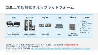 © 2020 Cisco and/or its affiliates. All rights reserved. Cisco Public 8
CML上で仮想化されるプラットフォーム
IOS
IOSv & IOSv L2
IOS XR
XRv & XRv 9000
IOS XE
CSR1000v
NexusASA
ASAv
Other
• TRex
• WAN Emulator
• Tiny Core
Linux
• Ubuntu 18.04
• CoreOS
• Alpine Linux
NX-OS
7000v & 9000v
※カスタムVMイメージ機能により新規イメージ、サードパーティ製イメージを追加可能（応用編にて紹介予定）
※ディスクイメージバージョン： refplat-20200409-fcs.iso
※各イメージのバージョン等の情報 https://developer.cisco.com/docs/modeling-labs/#!reference-platforms-and-images
 