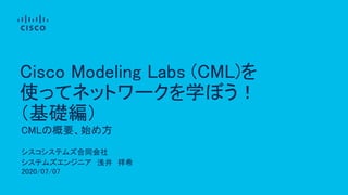 シスコシステムズ合同会社
システムズエンジニア 浅井 祥希
2020/07/07
CMLの概要、始め方
Cisco Modeling Labs (CML)を
使ってネットワークを学ぼう！
（基礎編）
 
