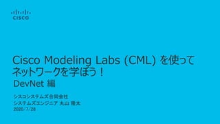 シスコシステムズ合同会社
システムズエンジニア 丸山 隆太
2020/7/28
DevNet 編
Cisco Modeling Labs (CML) を使って
ネットワークを学ぼう！
 
