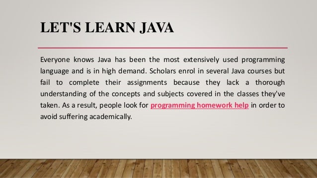 LET'S LEARN JAVA
Everyone knows Java has been the most extensively used programming
language and is in high demand. Scholars enrol in several Java courses but
fail to complete their assignments because they lack a thorough
understanding of the concepts and subjects covered in the classes they've
taken. As a result, people look for programming homework help in order to
avoid suffering academically.
 