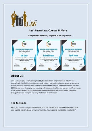 Let's Learn Law: Courses & More
Study from Anywhere, Anytime & on Any Device.
About us:-
Let’s Learn Law (LLL) a startup recognised by the Department for promotion of industry and
InternalTrade (DPIIT), Ministry of Commerce & Industry is an online educational course & practical
training providing company in the field of law established during the time of Pandemic in the year
2020. LLL works on developing and providing online courses for all the law learners in different areas
of law. The purpose of LLL is to disseminate the most exhaustive and practical legal knowledge
through its courses alongside providing the benefit of certification.
The Mission:-
At LLL, our Mission is Simple – “TO BRING CLOSER THE THEORETICAL AND PRACTICAL ASPECTS OF
LAW AND TO CLOSE THE GAP BETWEEN PRACTICAL TRAINING AND CLASSROOM EDUCATION”.
 