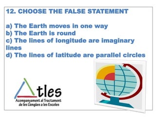 12. CHOOSE THE FALSE STATEMENT
a) The Earth moves in one way
b) The Earth is round
c) The lines of longitude are imaginary
lines
d) The lines of latitude are parallel circles
 
