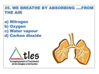 35. WE BREATHE BY ABSORBING ….FROM
THE AIR
a) Nitrogen
b) Oxygen
c) Water vapour
d) Carbon dioxide
 