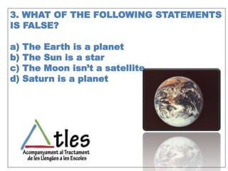 3. WHAT OF THE FOLLOWING STATEMENTS
IS FALSE?
a) The Earth is a planet
b) The Sun is a star
c) The Moon isn’t a satellite
d) Saturn is a planet
 