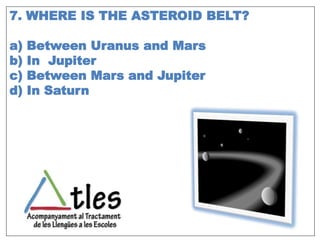 7. WHERE IS THE ASTEROID BELT?
a) Between Uranus and Mars
b) In Jupiter
c) Between Mars and Jupiter
d) In Saturn
 