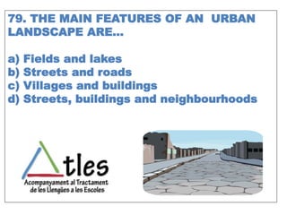 79. THE MAIN FEATURES OF AN URBAN
LANDSCAPE ARE…
a) Fields and lakes
b) Streets and roads
c) Villages and buildings
d) Streets, buildings and neighbourhoods
 