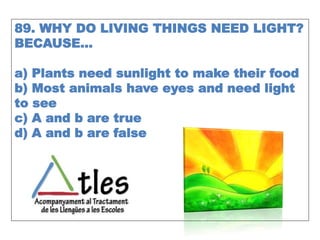 89. WHY DO LIVING THINGS NEED LIGHT?
BECAUSE…
a) Plants need sunlight to make their food
b) Most animals have eyes and need light
to see
c) A and b are true
d) A and b are false
 