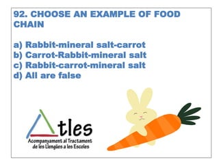 92. CHOOSE AN EXAMPLE OF FOOD
CHAIN
a) Rabbit-mineral salt-carrot
b) Carrot-Rabbit-mineral salt
c) Rabbit-carrot-mineral salt
d) All are false
 