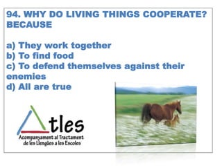94. WHY DO LIVING THINGS COOPERATE?
BECAUSE
a) They work together
b) To find food
c) To defend themselves against their
enemies
d) All are true
 