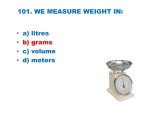101. WE MEASURE WEIGHT IN:
• a) litres
• b) grams
• c) volume
• d) meters
 