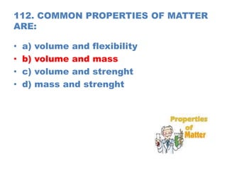 112. COMMON PROPERTIES OF MATTER
ARE:
• a) volume and flexibility
• b) volume and mass
• c) volume and strenght
• d) mass and strenght
 