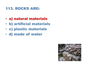 113. ROCKS ARE:
• a) natural materials
• b) artificial materials
• c) plastic materials
• d) made of water
 