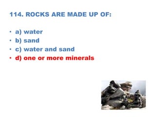 114. ROCKS ARE MADE UP OF:
• a) water
• b) sand
• c) water and sand
• d) one or more minerals
 