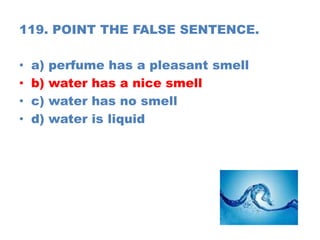 119. POINT THE FALSE SENTENCE.
• a) perfume has a pleasant smell
• b) water has a nice smell
• c) water has no smell
• d) water is liquid
 