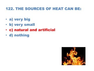 122. THE SOURCES OF HEAT CAN BE:
• a) very big
• b) very small
• c) natural and artificial
• d) nothing
 
