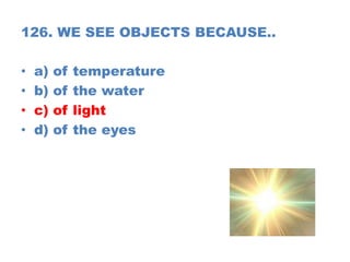 126. WE SEE OBJECTS BECAUSE..
• a) of temperature
• b) of the water
• c) of light
• d) of the eyes
 