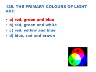 128. THE PRIMARY COLOURS OF LIGHT
ARE:
• a) red, green and blue
• b) red, green and white
• c) red, yellow and blue
• d) blue, red and brown
 