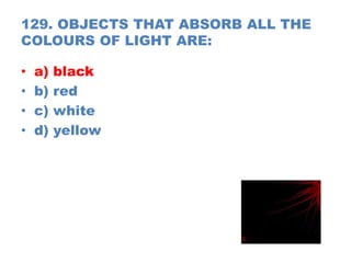 129. OBJECTS THAT ABSORB ALL THE
COLOURS OF LIGHT ARE:
• a) black
• b) red
• c) white
• d) yellow
 