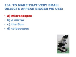 134. TO MAKE THAT VERY SMALL
OBJECTS APPEAR BIGGER WE USE:
• a) microscopes
• b) a mirror
• c) the Sun
• d) telescopes
 