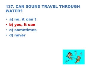 137. CAN SOUND TRAVEL THROUGH
WATER?
• a) no, it can´t
• b) yes, it can
• c) sometimes
• d) never
 