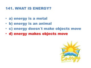 141. WHAT IS ENERGY?
• a) energy is a metal
• b) energy is an animal
• c) energy doesn´t make objects move
• d) energy makes objects move
 
