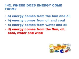 142. WHERE DOES ENERGY COME
FROM?
• a) energy comes from the Sun and oil
• b) energy comes from oil and coal
• c) energy comes from water and oil
• d) energy comes from the Sun, oil,
coal, water and wind
 