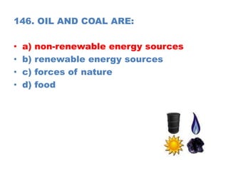 146. OIL AND COAL ARE:
• a) non-renewable energy sources
• b) renewable energy sources
• c) forces of nature
• d) food
 