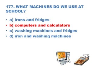 177. WHAT MACHINES DO WE USE AT
SCHOOL?
• a) irons and fridges
• b) computers and calculators
• c) washing machines and fridges
• d) iron and washing machines
 