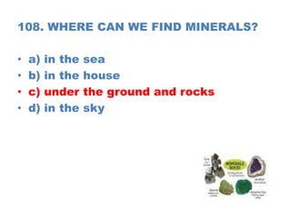 108. WHERE CAN WE FIND MINERALS?
• a) in the sea
• b) in the house
• c) under the ground and rocks
• d) in the sky
 