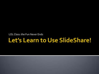 Let’s Learn to Use SlideShare! LOL Class: the Fun Never Ends 