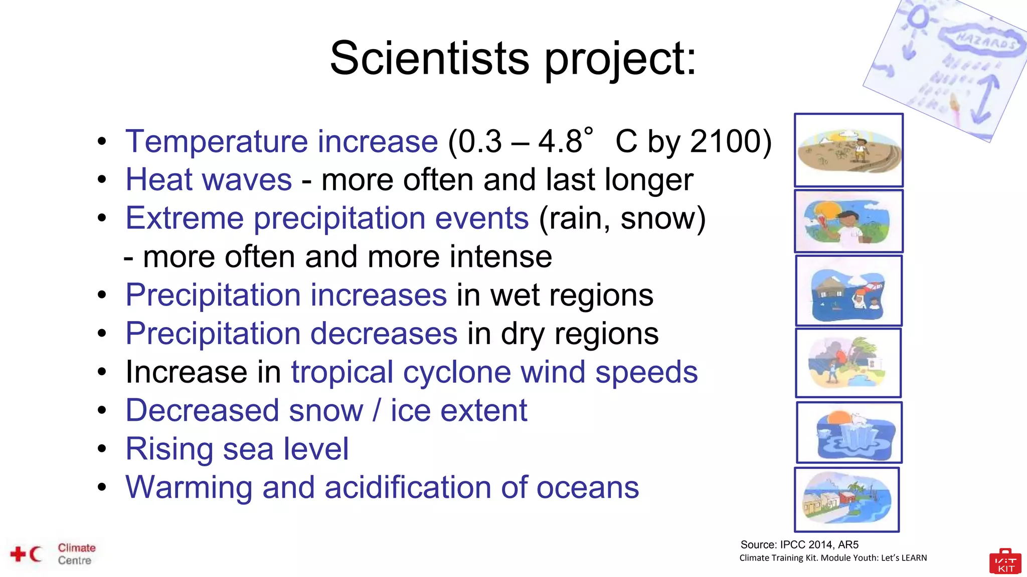 Climate Training Kit. Module Youth: Let’s LEARN
Scientists project:
• Temperature increase (0.3 – 4.8°C by 2100)
• Heat waves - more often and last longer
• Extreme precipitation events (rain, snow)
- more often and more intense
• Precipitation increases in wet regions
• Precipitation decreases in dry regions
• Increase in tropical cyclone wind speeds
• Decreased snow / ice extent
• Rising sea level
• Warming and acidification of oceans
Source: IPCC 2014, AR5
 