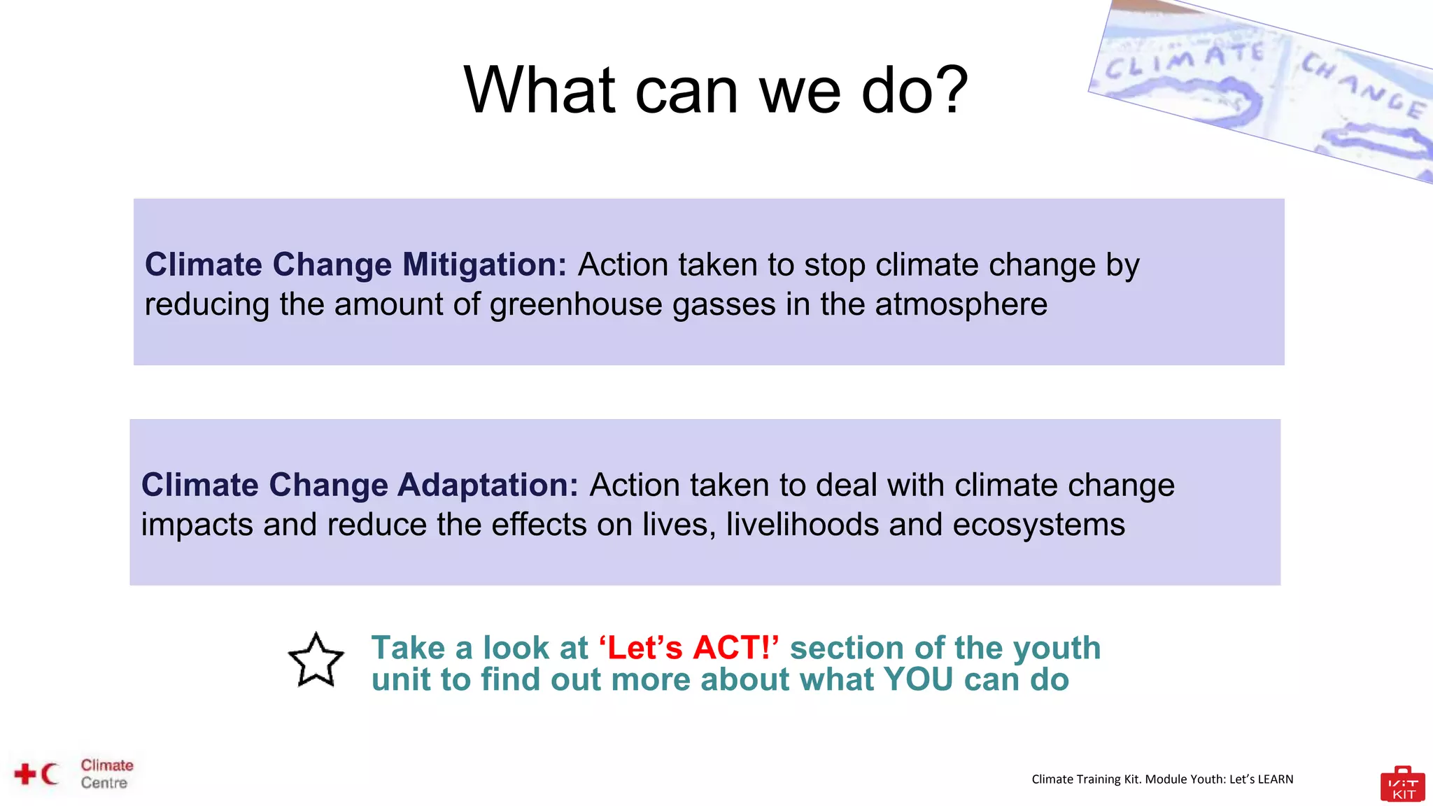 Climate Training Kit. Module Youth: Let’s LEARN
What can we do?
Take a look at ‘Let’s ACT!’ section of the youth
unit to find out more about what YOU can do
Climate Change Mitigation: Action taken to stop climate change by
reducing the amount of greenhouse gasses in the atmosphere
Climate Change Adaptation: Action taken to deal with climate change
impacts and reduce the effects on lives, livelihoods and ecosystems
 